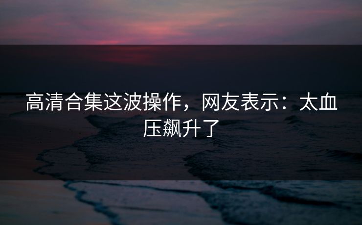 高清合集这波操作，网友表示：太血压飙升了