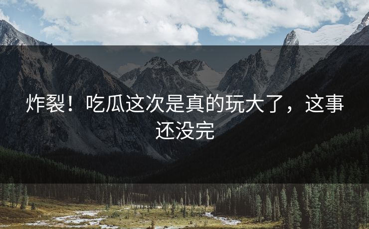 炸裂！吃瓜这次是真的玩大了，这事还没完