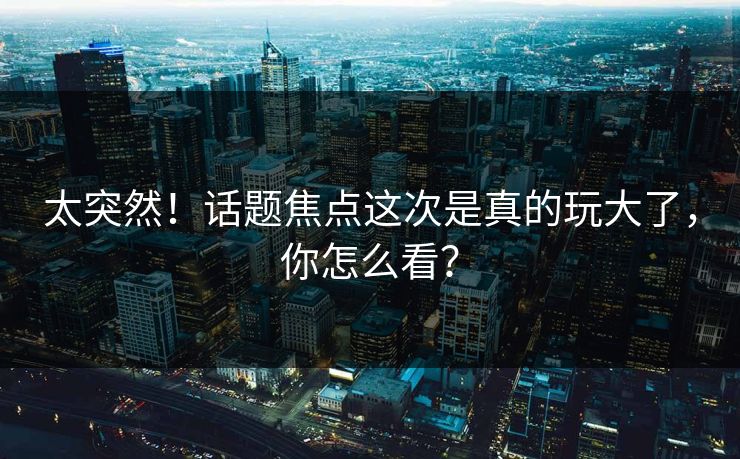 太突然！话题焦点这次是真的玩大了，你怎么看？
