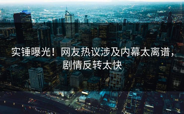 实锤曝光！网友热议涉及内幕太离谱，剧情反转太快