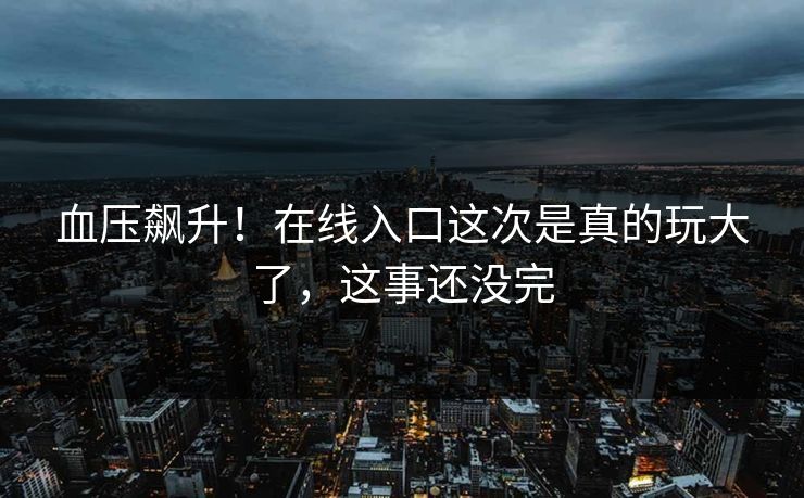 血压飙升！在线入口这次是真的玩大了，这事还没完