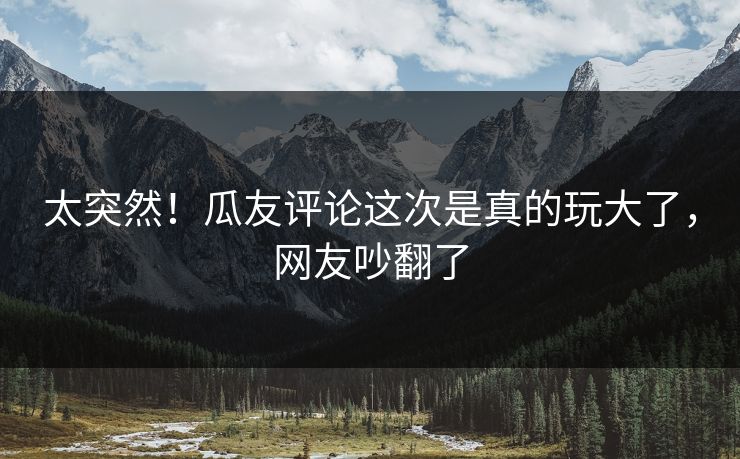 太突然！瓜友评论这次是真的玩大了，网友吵翻了