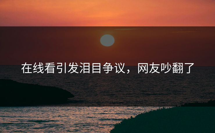 在线看引发泪目争议，网友吵翻了