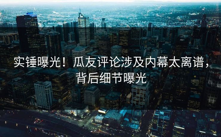 实锤曝光！瓜友评论涉及内幕太离谱，背后细节曝光
