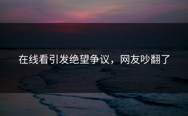 在线看引发绝望争议，网友吵翻了