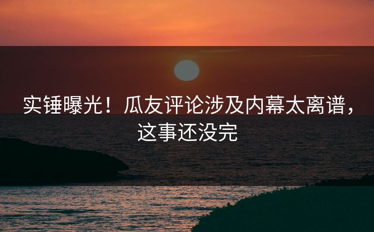 实锤曝光！瓜友评论涉及内幕太离谱，这事还没完