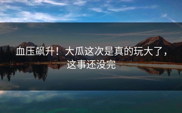 血压飙升！大瓜这次是真的玩大了，这事还没完