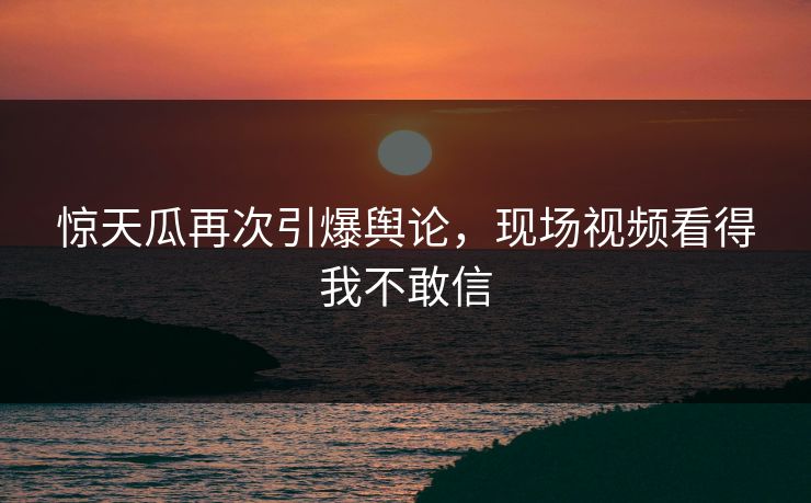 惊天瓜再次引爆舆论，现场视频看得我不敢信