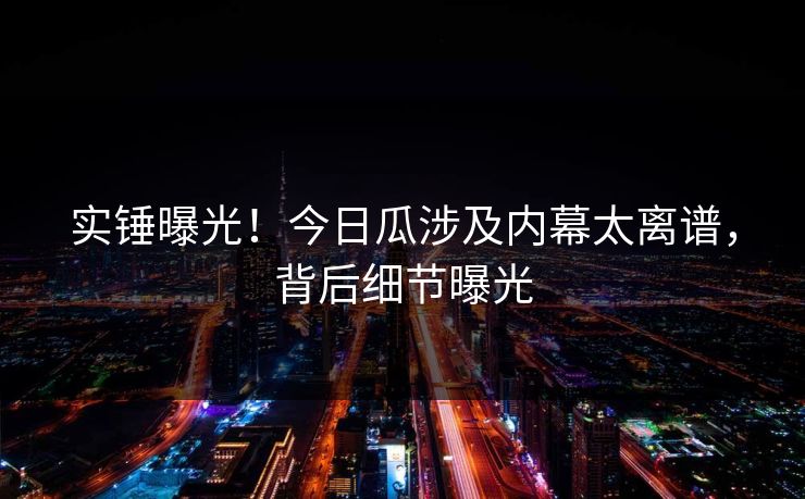 实锤曝光！今日瓜涉及内幕太离谱，背后细节曝光
