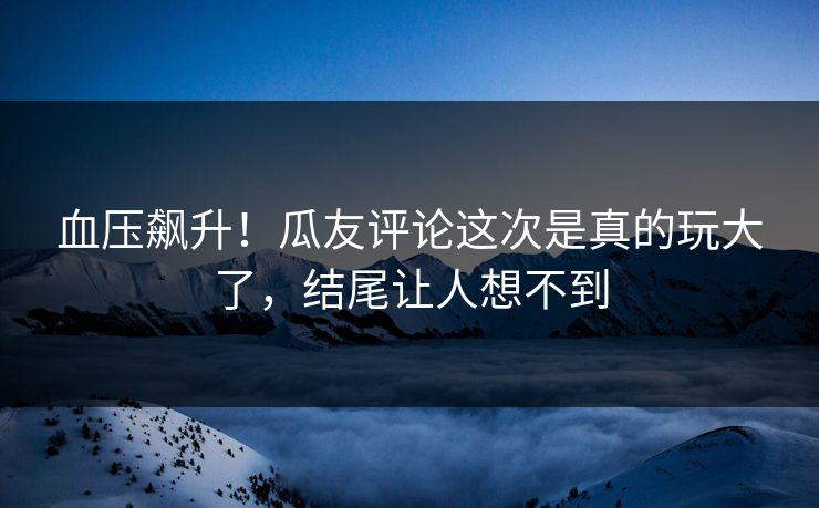 血压飙升！瓜友评论这次是真的玩大了，结尾让人想不到