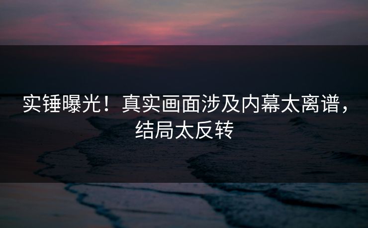 实锤曝光！真实画面涉及内幕太离谱，结局太反转