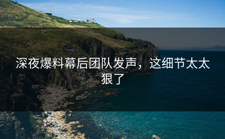 深夜爆料幕后团队发声，这细节太太狠了