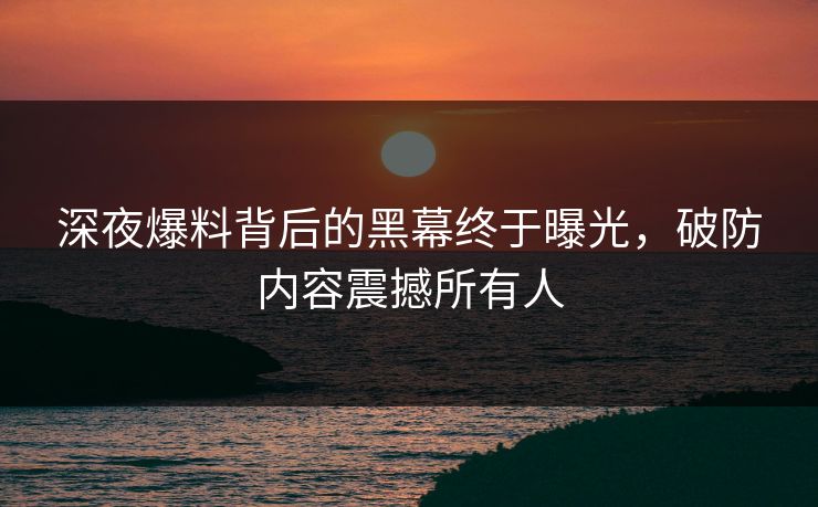 深夜爆料背后的黑幕终于曝光，破防内容震撼所有人
