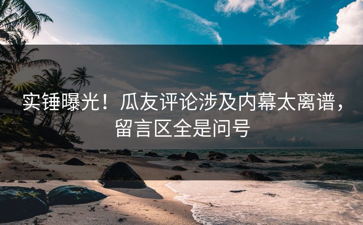 实锤曝光！瓜友评论涉及内幕太离谱，留言区全是问号