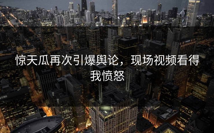 惊天瓜再次引爆舆论，现场视频看得我愤怒