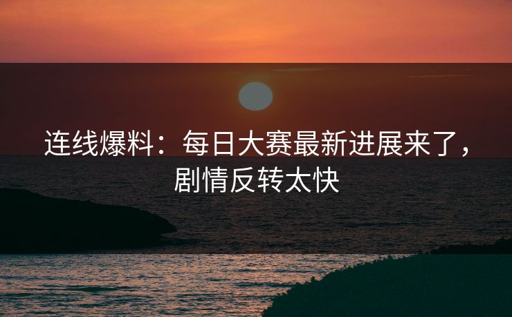 连线爆料：每日大赛最新进展来了，剧情反转太快