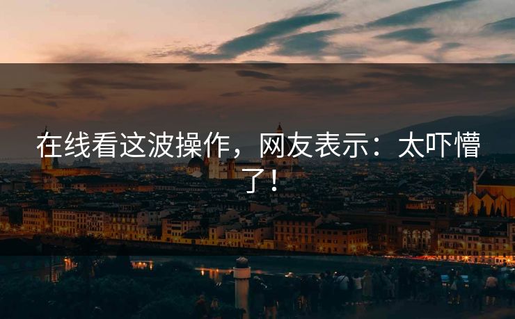 在线看这波操作，网友表示：太吓懵了！