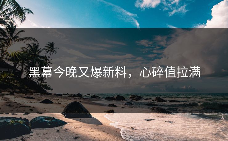 黑幕今晚又爆新料，心碎值拉满