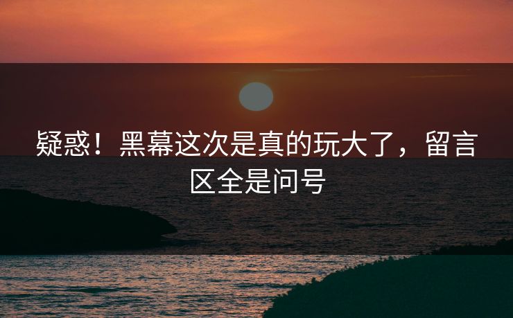 疑惑！黑幕这次是真的玩大了，留言区全是问号