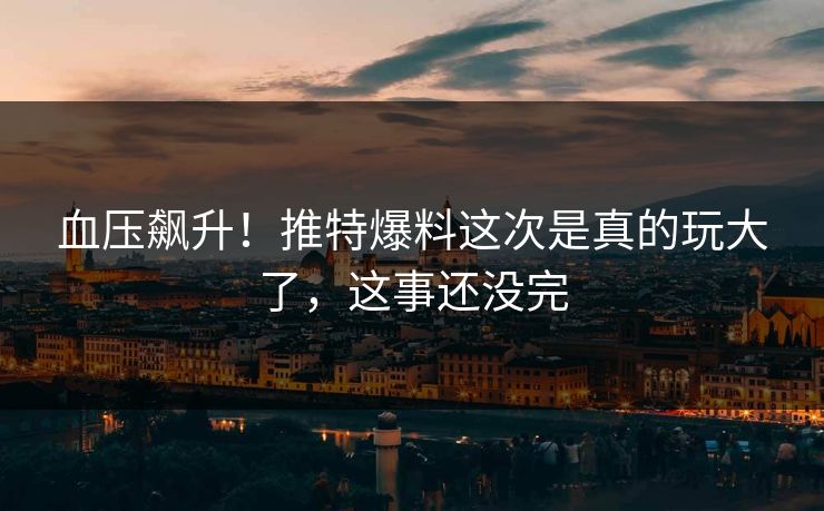 血压飙升！推特爆料这次是真的玩大了，这事还没完