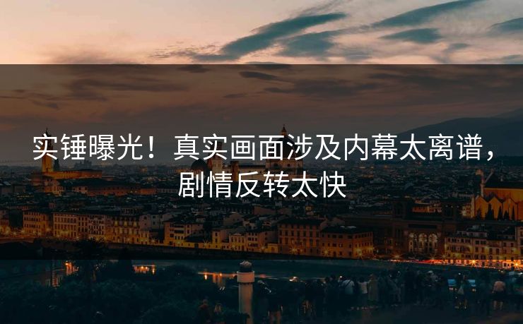实锤曝光！真实画面涉及内幕太离谱，剧情反转太快