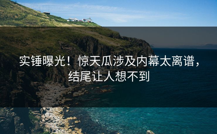 实锤曝光！惊天瓜涉及内幕太离谱，结尾让人想不到