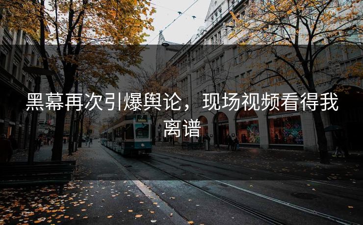 黑幕再次引爆舆论，现场视频看得我离谱