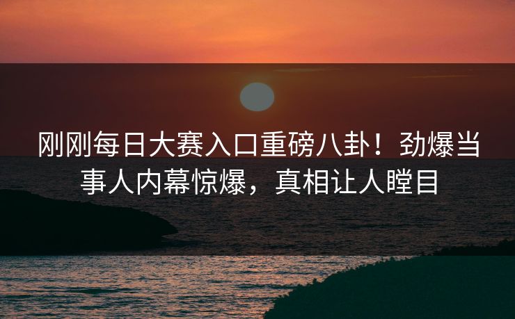 刚刚每日大赛入口重磅八卦！劲爆当事人内幕惊爆，真相让人瞠目