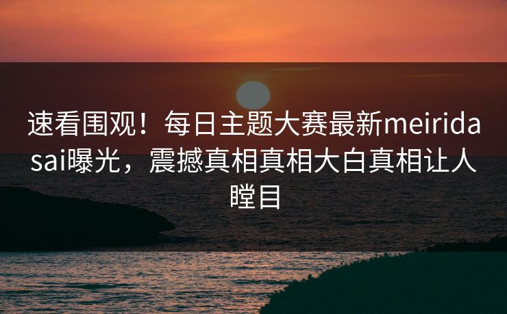 速看围观！每日主题大赛最新meiridasai曝光，震撼真相真相大白真相让人瞠目