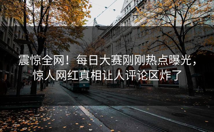 震惊全网！每日大赛刚刚热点曝光，惊人网红真相让人评论区炸了