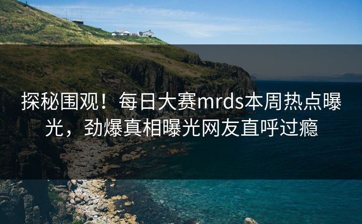 探秘围观！每日大赛mrds本周热点曝光，劲爆真相曝光网友直呼过瘾