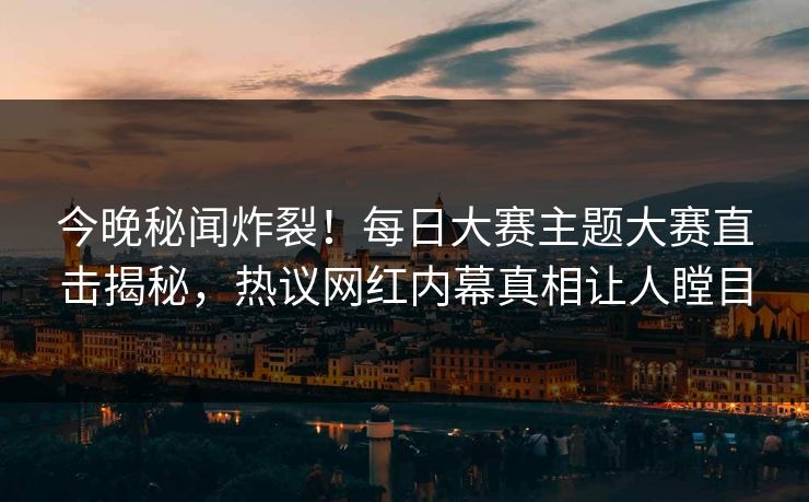 今晚秘闻炸裂！每日大赛主题大赛直击揭秘，热议网红内幕真相让人瞠目