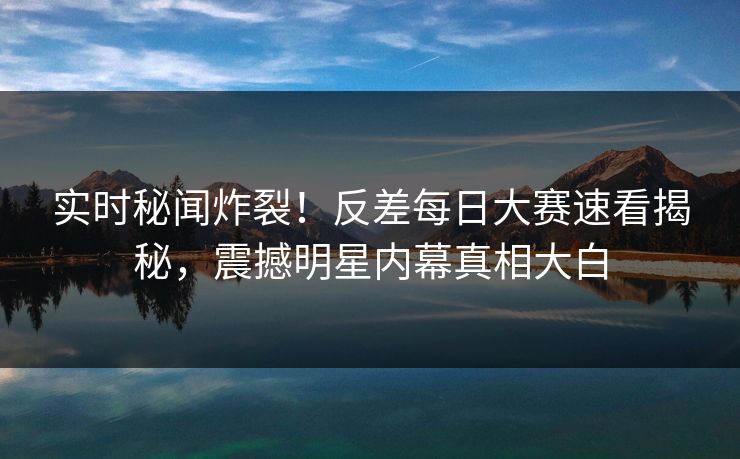 实时秘闻炸裂！反差每日大赛速看揭秘，震撼明星内幕真相大白