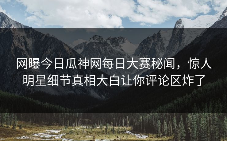 网曝今日瓜神网每日大赛秘闻，惊人明星细节真相大白让你评论区炸了