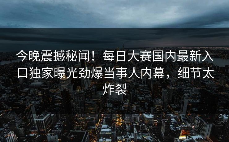 今晚震撼秘闻！每日大赛国内最新入口独家曝光劲爆当事人内幕，细节太炸裂
