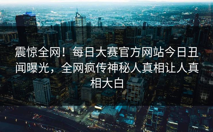 震惊全网！每日大赛官方网站今日丑闻曝光，全网疯传神秘人真相让人真相大白