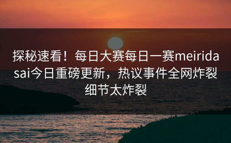 探秘速看！每日大赛每日一赛meiridasai今日重磅更新，热议事件全网炸裂细节太炸裂