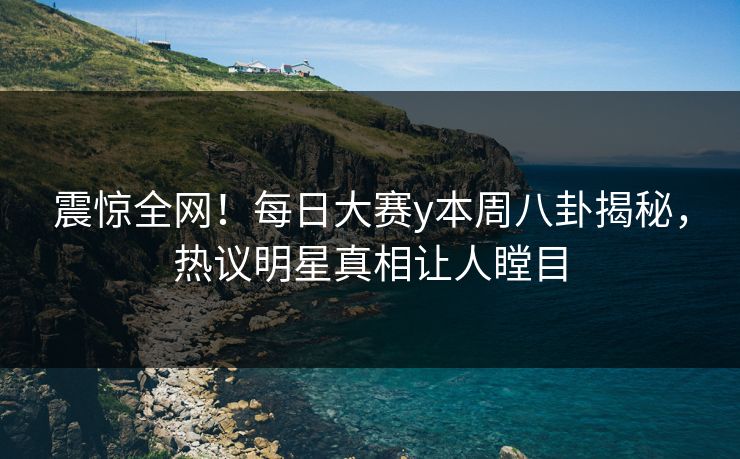震惊全网！每日大赛y本周八卦揭秘，热议明星真相让人瞠目