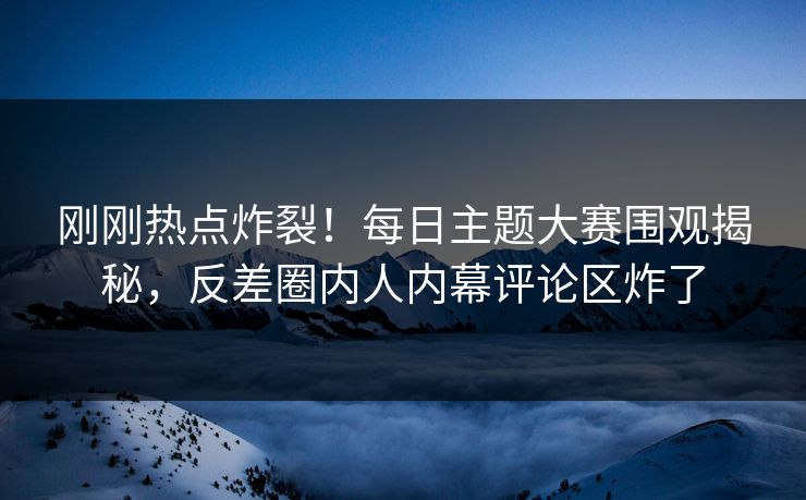 刚刚热点炸裂！每日主题大赛围观揭秘，反差圈内人内幕评论区炸了