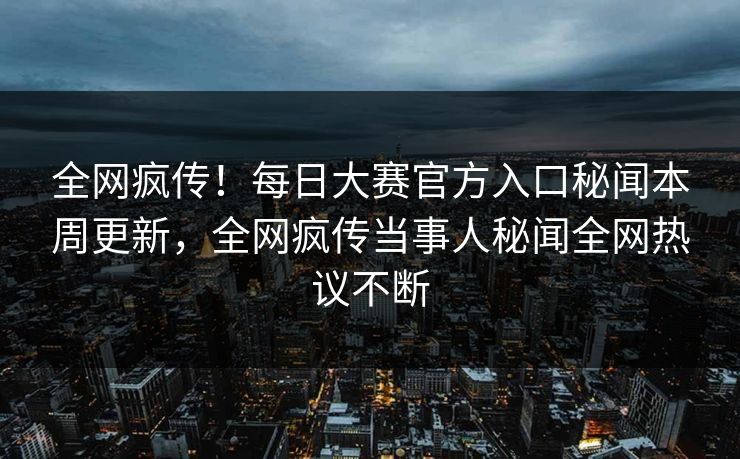全网疯传！每日大赛官方入口秘闻本周更新，全网疯传当事人秘闻全网热议不断