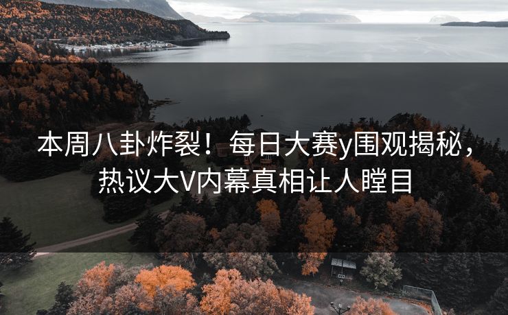 本周八卦炸裂！每日大赛y围观揭秘，热议大V内幕真相让人瞠目