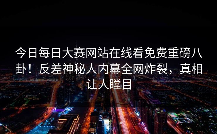 今日每日大赛网站在线看免费重磅八卦！反差神秘人内幕全网炸裂，真相让人瞠目