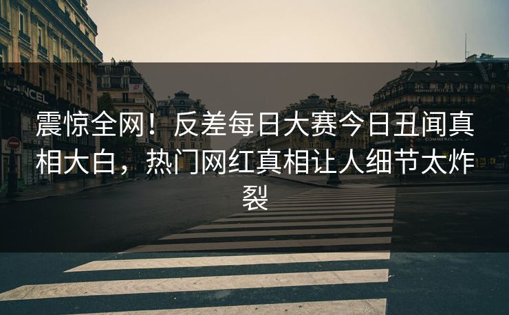 震惊全网！反差每日大赛今日丑闻真相大白，热门网红真相让人细节太炸裂