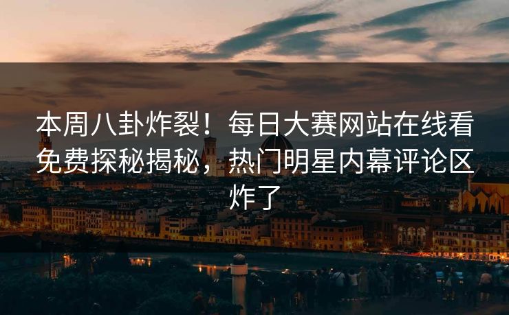 本周八卦炸裂！每日大赛网站在线看免费探秘揭秘，热门明星内幕评论区炸了