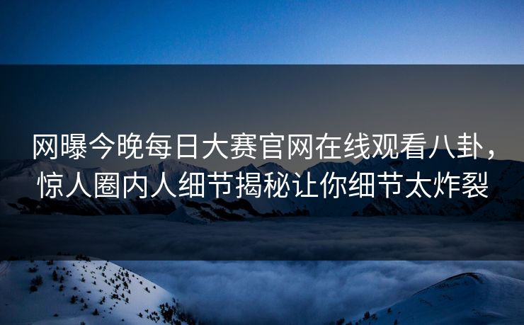 网曝今晚每日大赛官网在线观看八卦，惊人圈内人细节揭秘让你细节太炸裂
