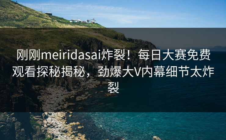 刚刚meiridasai炸裂！每日大赛免费观看探秘揭秘，劲爆大V内幕细节太炸裂