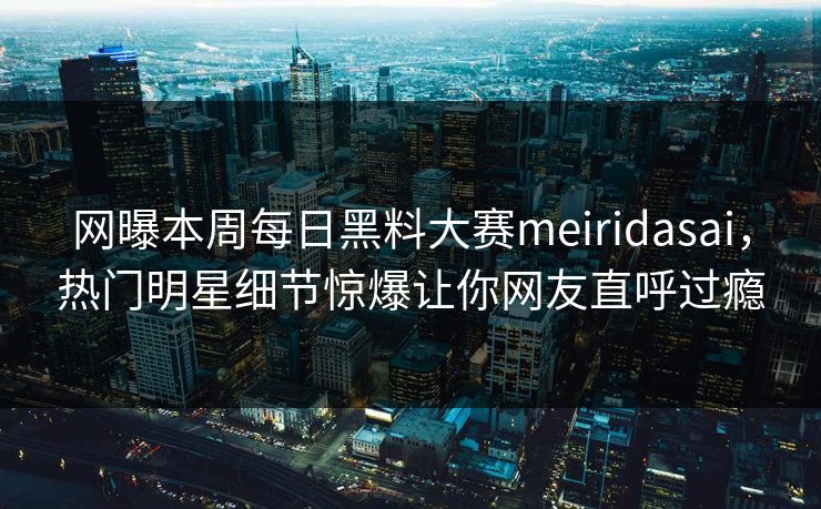网曝本周每日黑料大赛meiridasai，热门明星细节惊爆让你网友直呼过瘾