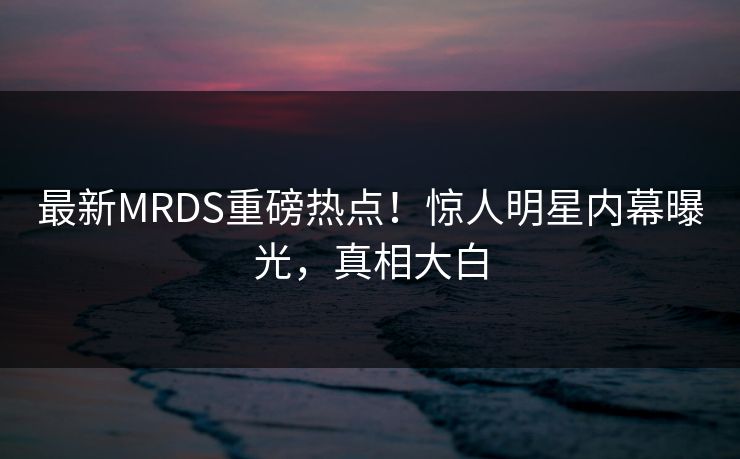 最新MRDS重磅热点！惊人明星内幕曝光，真相大白