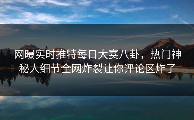 网曝实时推特每日大赛八卦，热门神秘人细节全网炸裂让你评论区炸了
