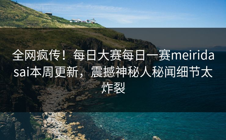 全网疯传！每日大赛每日一赛meiridasai本周更新，震撼神秘人秘闻细节太炸裂
